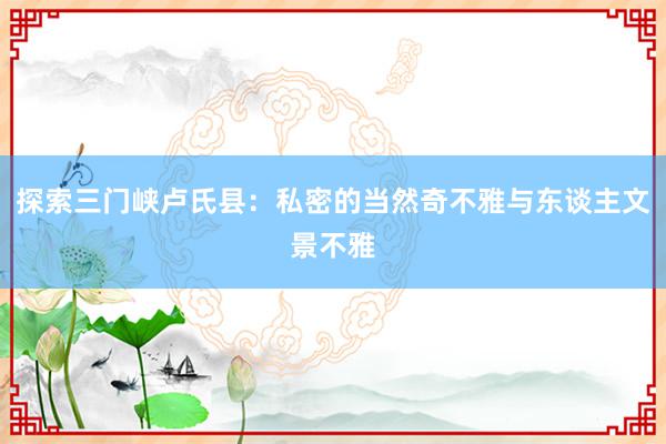 探索三门峡卢氏县：私密的当然奇不雅与东谈主文景不雅