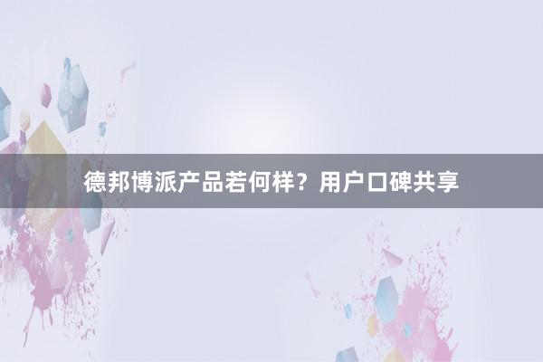 德邦博派产品若何样？用户口碑共享
