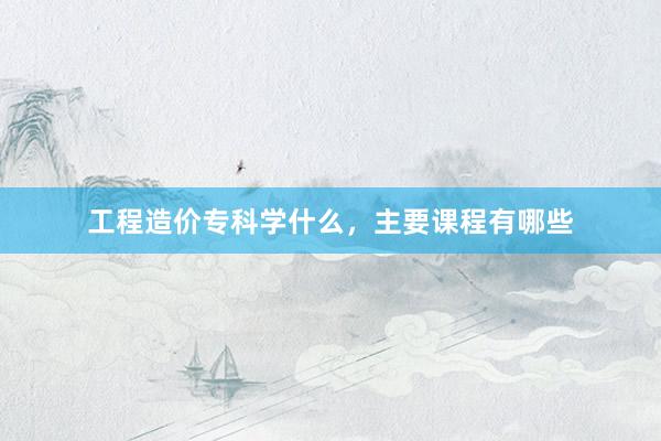 工程造价专科学什么，主要课程有哪些
