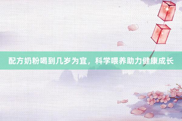 配方奶粉喝到几岁为宜，科学喂养助力健康成长