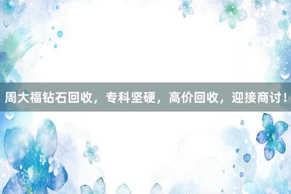 周大福钻石回收，专科坚硬，高价回收，迎接商讨！